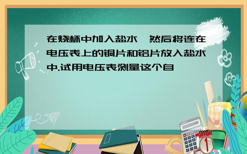 在烧杯中加入盐水,然后将连在电压表上的铜片和铝片放入盐水中.试用电压表测量这个自……