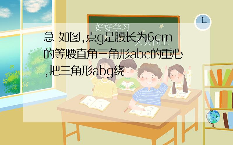 急 如图,点g是腰长为6cm的等腰直角三角形abc的重心,把三角形abg绕