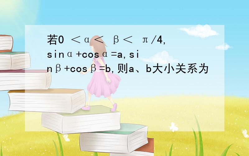 若0 ＜α＜ β＜ π/4,sinα+cosα=a,sinβ+cosβ=b,则a、b大小关系为