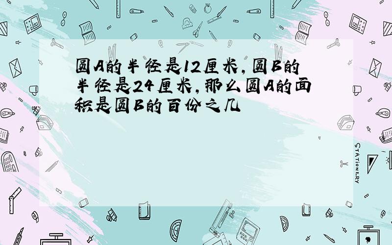 圆A的半径是12厘米,圆B的半径是24厘米,那么圆A的面积是圆B的百份之几