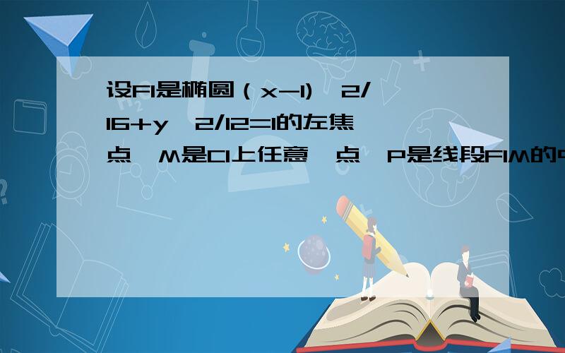 设F1是椭圆（x-1)^2/16+y^2/12=1的左焦点,M是C1上任意一点,P是线段F1M的中点,求