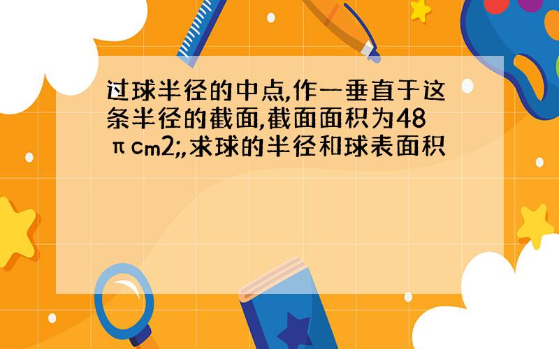 过球半径的中点,作一垂直于这条半径的截面,截面面积为48πcm2;,求球的半径和球表面积