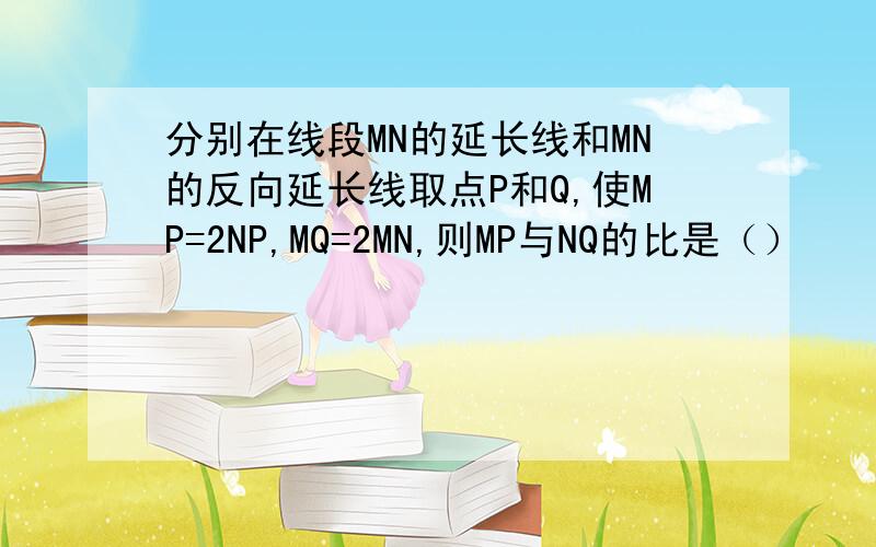 分别在线段MN的延长线和MN的反向延长线取点P和Q,使MP=2NP,MQ=2MN,则MP与NQ的比是（）