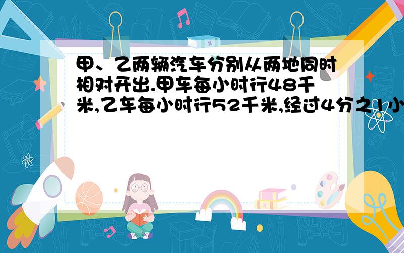 甲、乙两辆汽车分别从两地同时相对开出.甲车每小时行48千米,乙车每小时行52千米,经过4分之1小时,