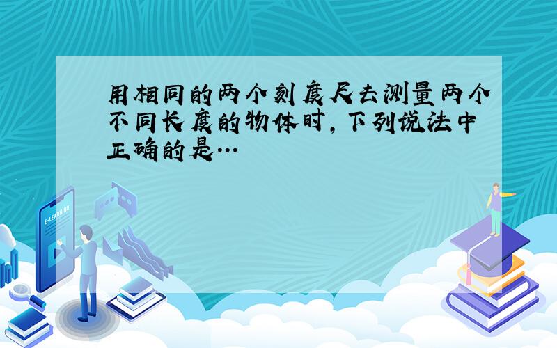 用相同的两个刻度尺去测量两个不同长度的物体时,下列说法中正确的是...