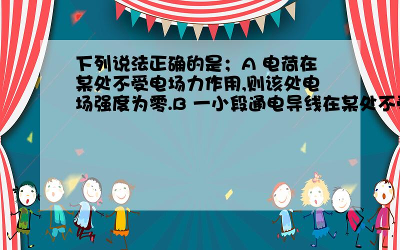 下列说法正确的是；A 电荷在某处不受电场力作用,则该处电场强度为零.B 一小段通电导线在某处不受磁场力作用,则该处磁感应