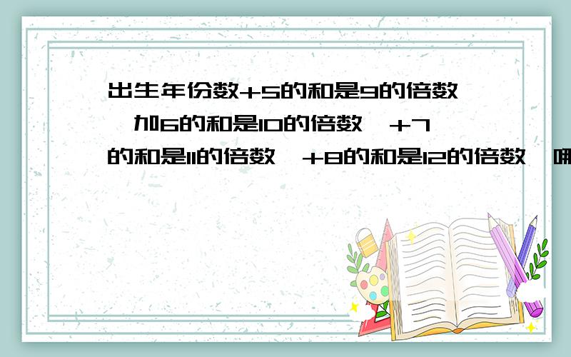 出生年份数+5的和是9的倍数,加6的和是10的倍数,+7的和是11的倍数,+8的和是12的倍数,哪年出生的?方程