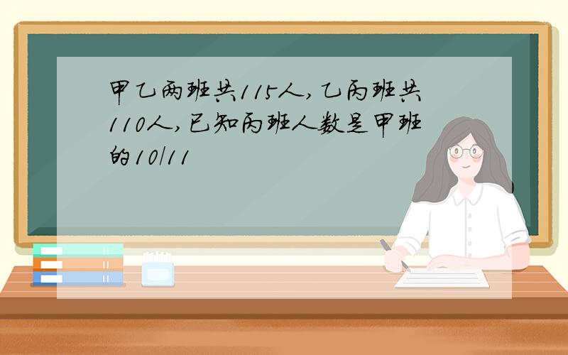 甲乙两班共115人,乙丙班共110人,已知丙班人数是甲班的10/11