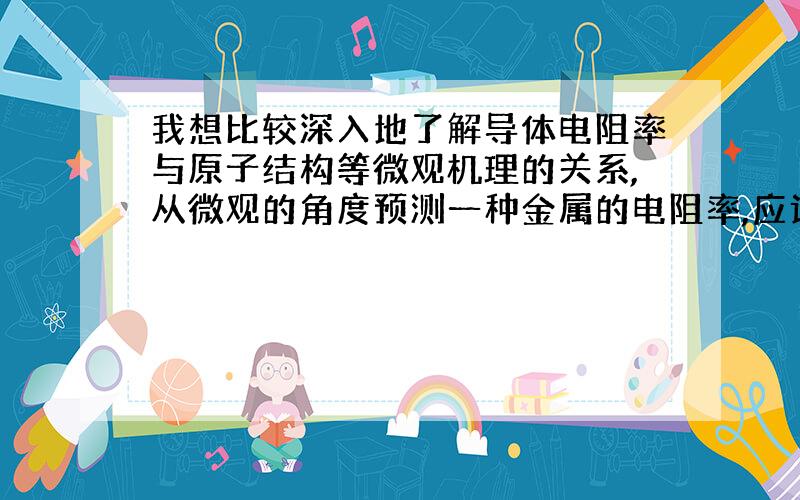 我想比较深入地了解导体电阻率与原子结构等微观机理的关系,从微观的角度预测一种金属的电阻率,应该看哪些书,这些东西属于物理