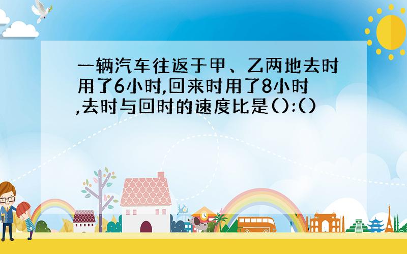 一辆汽车往返于甲、乙两地去时用了6小时,回来时用了8小时,去时与回时的速度比是():()