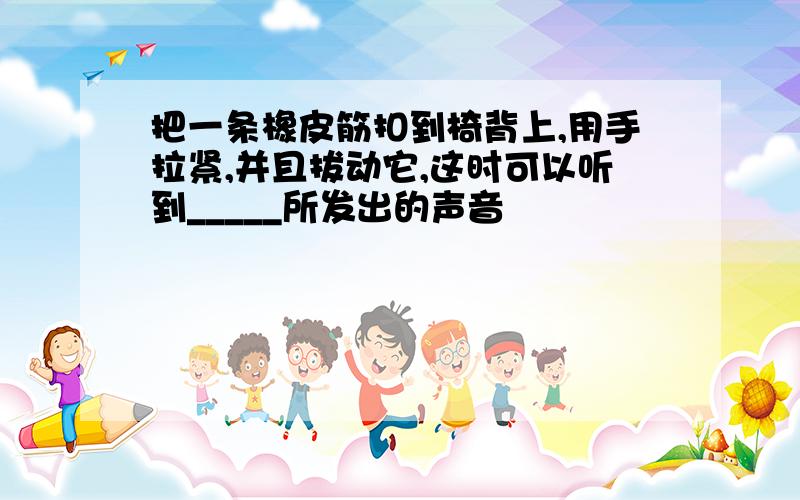 把一条橡皮筋扣到椅背上,用手拉紧,并且拔动它,这时可以听到_____所发出的声音