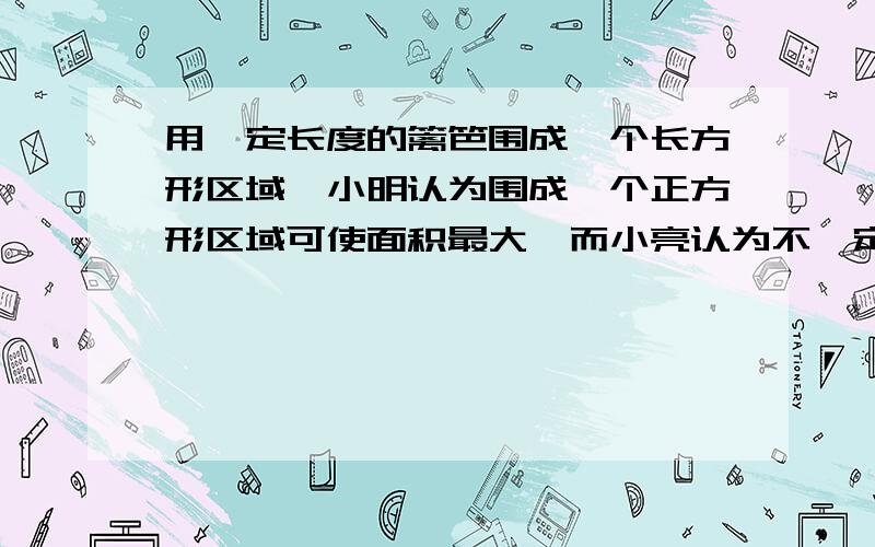 用一定长度的篱笆围成—个长方形区域,小明认为围成一个正方形区域可使面积最大,而小亮认为不一定.你认为如何?说说你的道理.