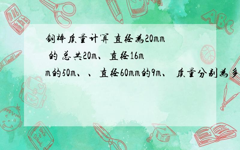 铜棒质量计算 直径为20mm 的 总共20m、直径16mm的50m、、直径60mm的9m、 质量分别为多少啊,