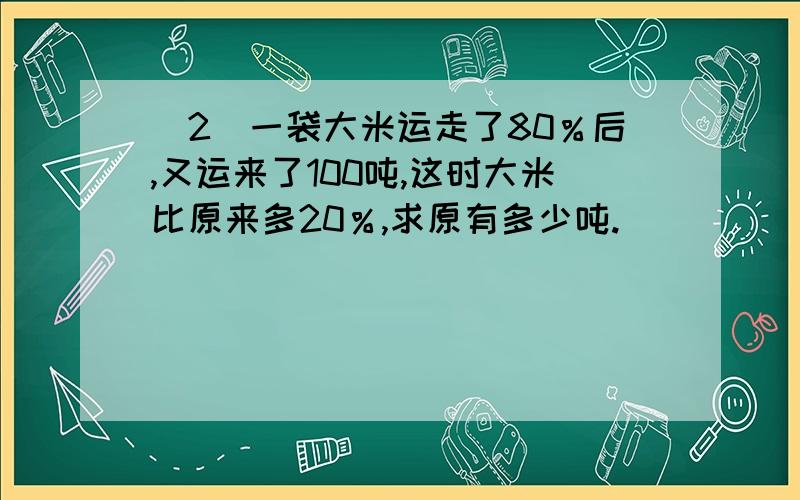 （2）一袋大米运走了80％后,又运来了100吨,这时大米比原来多20％,求原有多少吨.