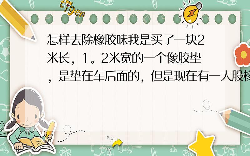 怎样去除橡胶味我是买了一块2米长，1。2米宽的一个像胶垫，是垫在车后面的，但是现在有一大股橡胶味，太难闻了，而且担心对身