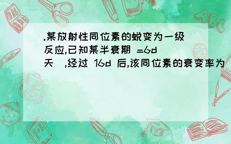 .某放射性同位素的蜕变为一级反应,已知某半衰期 =6d(天),经过 16d 后,该同位素的衰变率为