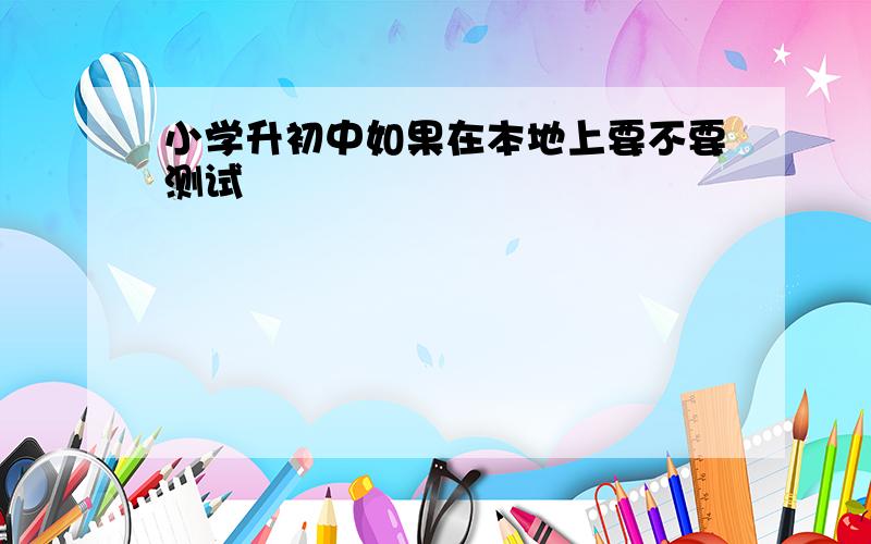 小学升初中如果在本地上要不要测试