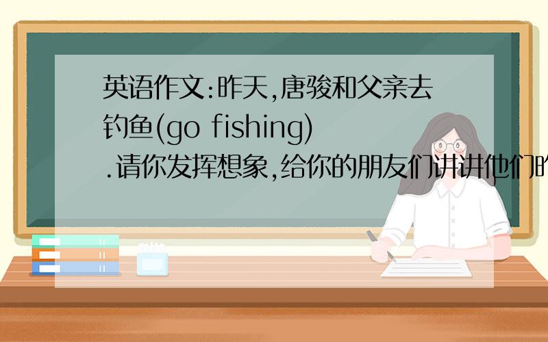 英语作文:昨天,唐骏和父亲去钓鱼(go fishing).请你发挥想象,给你的朋友们讲讲他们昨天钓鱼的故事.