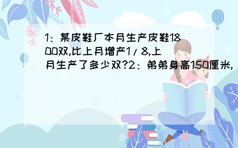 1：某皮鞋厂本月生产皮鞋1800双,比上月增产1/8,上月生产了多少双?2：弟弟身高150厘米,