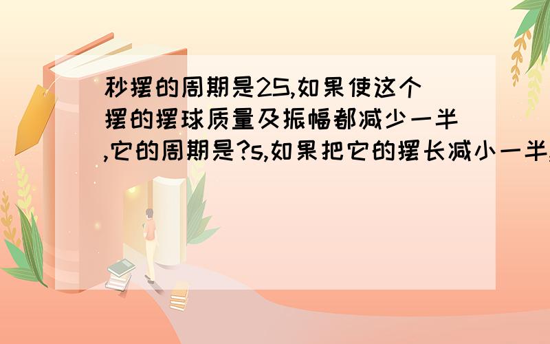 秒摆的周期是2S,如果使这个摆的摆球质量及振幅都减少一半,它的周期是?s,如果把它的摆长减小一半,它的周期是?s,如果把