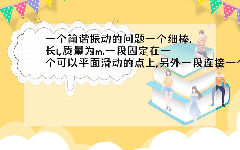 一个简谐振动的问题一个细棒.长l,质量为m.一段固定在一个可以平面滑动的点上,另外一段连接一个重量同样为m的小球.在角度