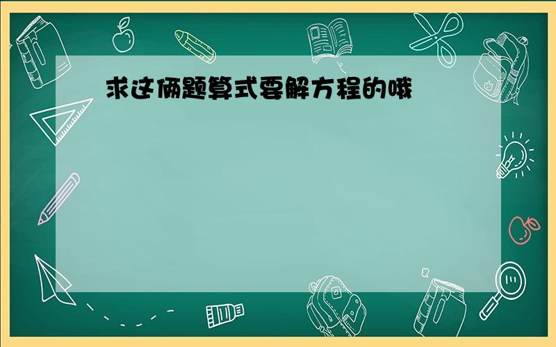 求这俩题算式要解方程的哦