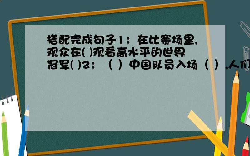 搭配完成句子1：在比赛场里,观众在( )观看高水平的世界冠军( )2：（ ）中国队员入场（ ）,人们欢呼着；“中国!容国