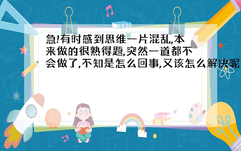 急!有时感到思维一片混乱,本来做的很熟得题,突然一道都不会做了,不知是怎么回事,又该怎么解决呢