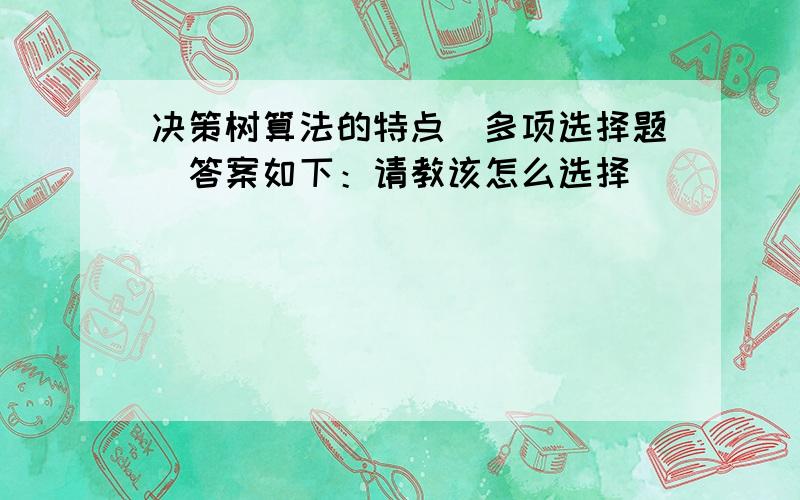 决策树算法的特点(多项选择题)答案如下：请教该怎么选择