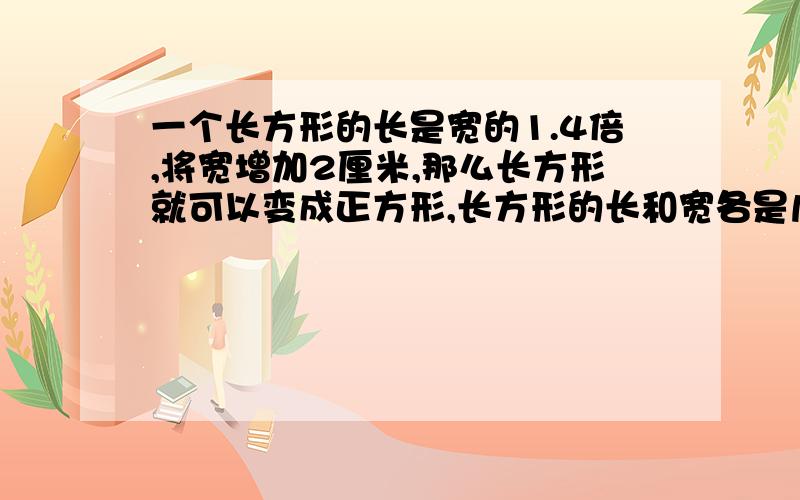 一个长方形的长是宽的1.4倍,将宽增加2厘米,那么长方形就可以变成正方形,长方形的长和宽各是几厘米?