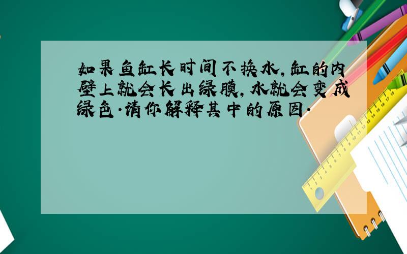 如果鱼缸长时间不换水,缸的内壁上就会长出绿膜,水就会变成绿色.请你解释其中的原因.