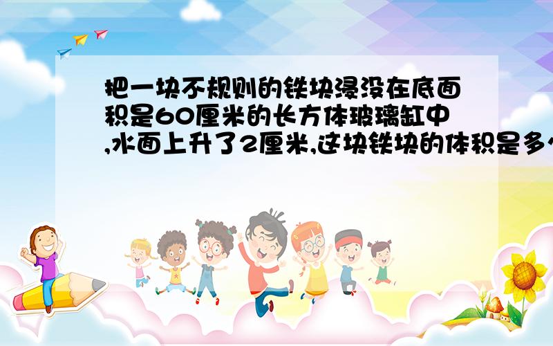 把一块不规则的铁块浸没在底面积是60厘米的长方体玻璃缸中,水面上升了2厘米,这块铁块的体积是多少?