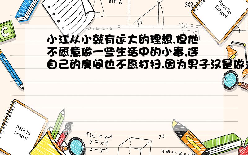 小江从小就有远大的理想,但他不愿意做一些生活中的小事,连自己的房间也不愿打扫.因为男子汉是做大事情的,一些小事无关紧要,