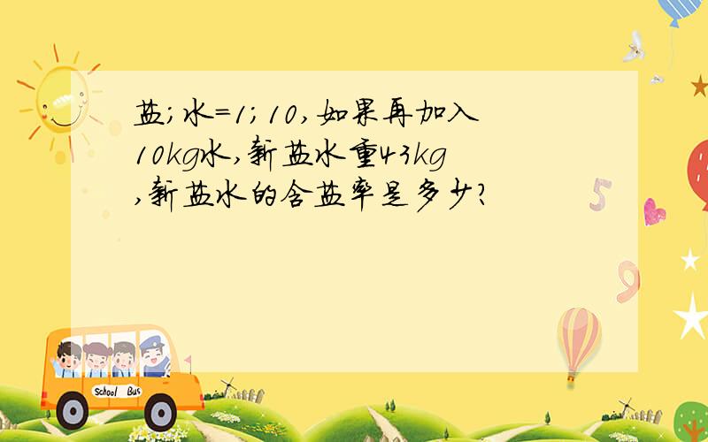 盐;水=1;10,如果再加入10kg水,新盐水重43kg,新盐水的含盐率是多少?