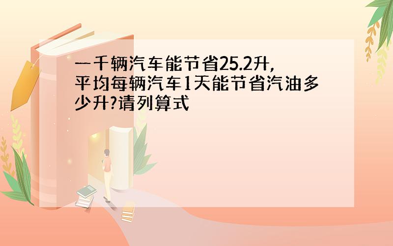 一千辆汽车能节省25.2升,平均每辆汽车1天能节省汽油多少升?请列算式