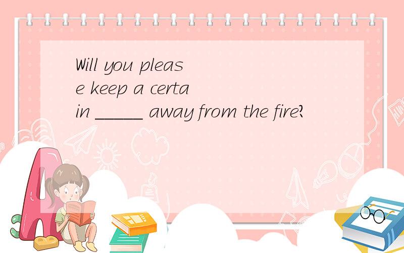 Will you please keep a certain _____ away from the fire?