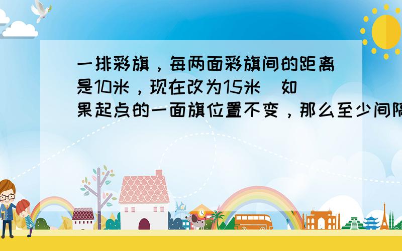 一排彩旗，每两面彩旗间的距离是10米，现在改为15米．如果起点的一面旗位置不变，那么至少间隔多远又有一面彩旗可以不用移动