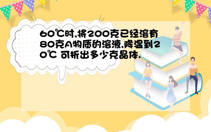 60℃时,将200克已经溶有80克A物质的溶液,降温到20℃ 可析出多少克晶体.