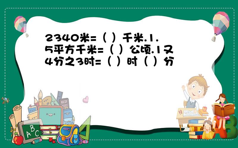 2340米=（ ）千米.1.5平方千米=（ ）公顷.1又4分之3时=（ ）时（ ）分