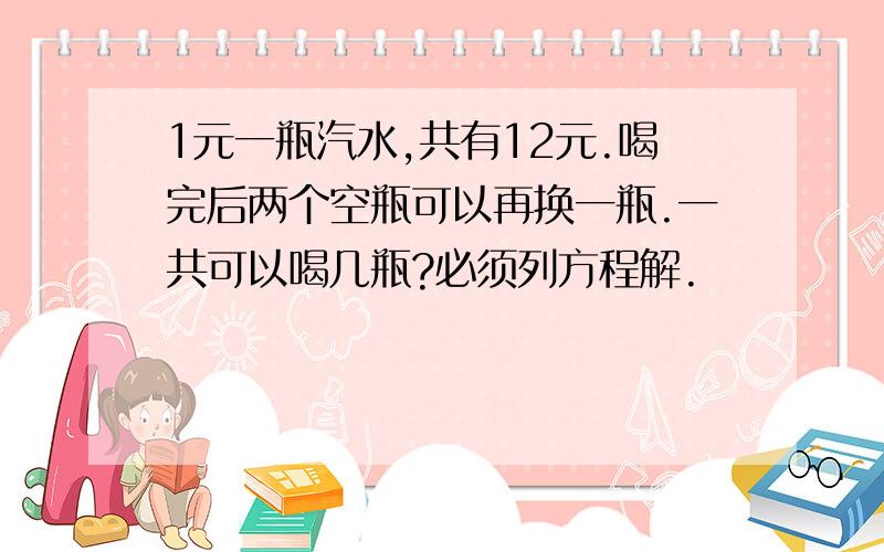 1元一瓶汽水,共有12元.喝完后两个空瓶可以再换一瓶.一共可以喝几瓶?必须列方程解.