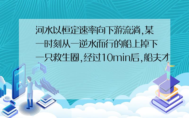 河水以恒定速率向下游流淌,某一时刻从一逆水而行的船上掉下一只救生圈,经过10min后,船夫才