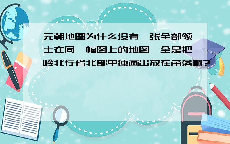 元朝地图为什么没有一张全部领土在同一幅图上的地图,全是把岭北行省北部单独画出放在角落啊?