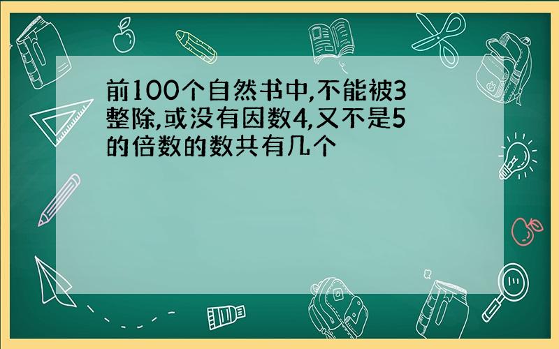 前100个自然书中,不能被3整除,或没有因数4,又不是5的倍数的数共有几个