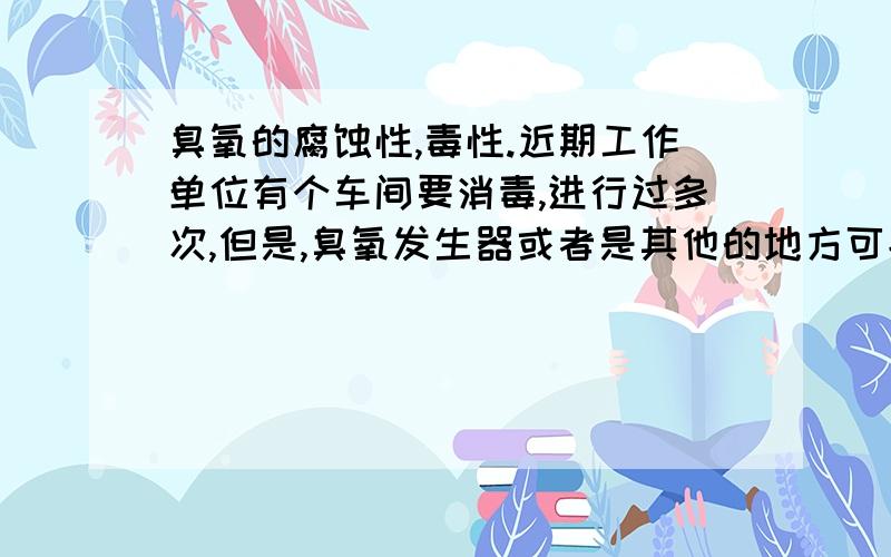 臭氧的腐蚀性,毒性.近期工作单位有个车间要消毒,进行过多次,但是,臭氧发生器或者是其他的地方可能有泄漏,因为车间外的走廊