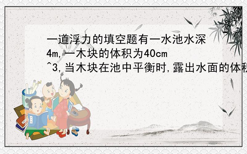 一道浮力的填空题有一水池水深4m,一木块的体积为40cm^3,当木块在池中平衡时,露出水面的体积是总体积的1/4,则木块