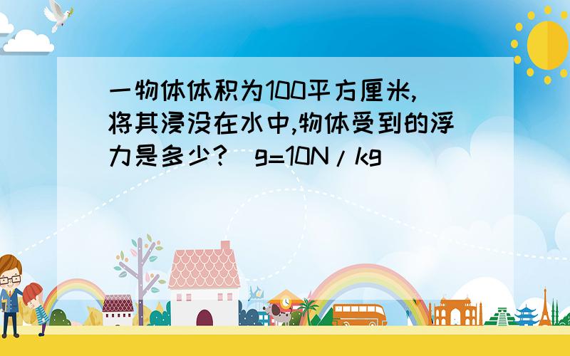 一物体体积为100平方厘米,将其浸没在水中,物体受到的浮力是多少?(g=10N/kg)