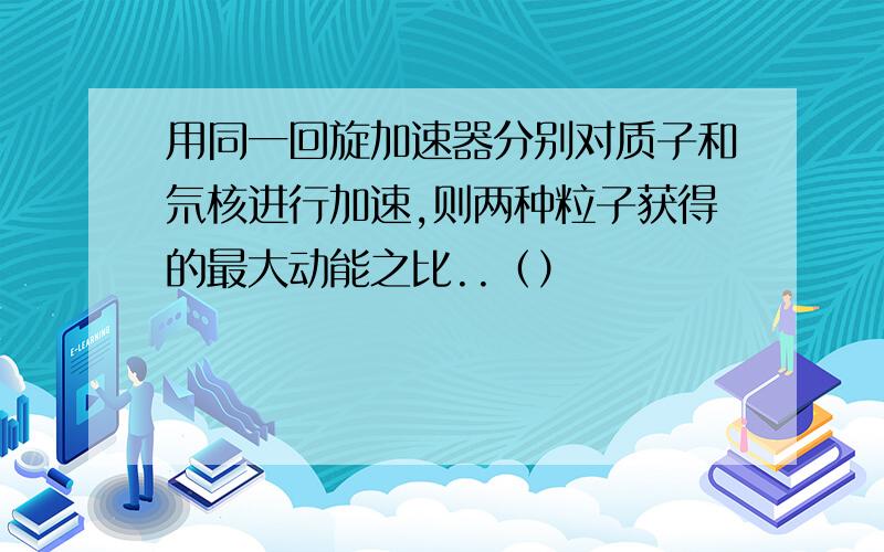 用同一回旋加速器分别对质子和氘核进行加速,则两种粒子获得的最大动能之比..（）