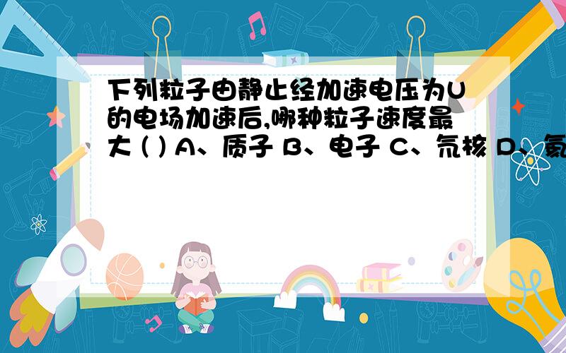 下列粒子由静止经加速电压为U的电场加速后,哪种粒子速度最大 ( ) A、质子 B、电子 C、氘核 D、氦核