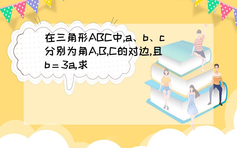 在三角形ABC中,a、b、c分别为角A,B,C的对边,且b＝3a,求