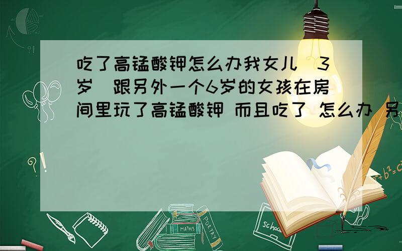 吃了高锰酸钾怎么办我女儿（3岁）跟另外一个6岁的女孩在房间里玩了高锰酸钾 而且吃了 怎么办 另外一个人 呕吐了很多 怎么